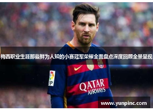 梅西职业生涯那些鲜为人知的小赛冠军荣耀全面盘点深度回顾全景呈现